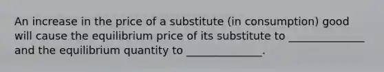 An increase in the price of a substitute (in consumption) good will cause the equilibrium price of its substitute to ______________ and the equilibrium quantity to ______________.