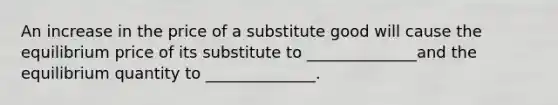 An increase in the price of a substitute good will cause the equilibrium price of its substitute to ______________and the equilibrium quantity to ______________.