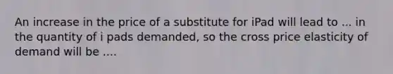 An increase in the price of a substitute for iPad will lead to ... in the quantity of i pads demanded, so the cross price elasticity of demand will be ....