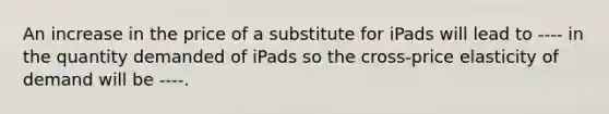 An increase in the price of a substitute for iPads will lead to ---- in the quantity demanded of iPads so the cross-price elasticity of demand will be ----.