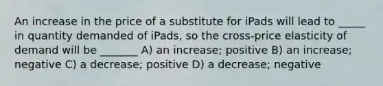 An increase in the price of a substitute for iPads will lead to _____ in quantity demanded of iPads, so the cross-price elasticity of demand will be _______ A) an increase; positive B) an increase; negative C) a decrease; positive D) a decrease; negative