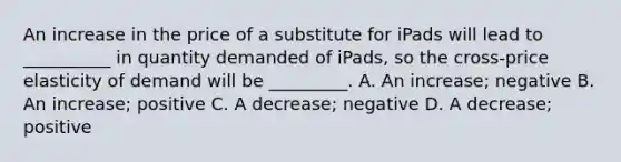 An increase in the price of a substitute for iPads will lead to __________ in quantity demanded of iPads, so the cross-price elasticity of demand will be _________. A. An increase; negative B. An increase; positive C. A decrease; negative D. A decrease; positive