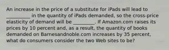 An increase in the price of a substitute for iPads will lead to​ __________ in the quantity of iPads​ demanded, so the​ cross-price elasticity of demand will be​ _________. If Amazon.com raises its prices by 10 percent​ and, as a​ result, the quantity of books demanded on Barnesandnoble.com increases by 35​ percent, what do consumers consider the two Web sites to​ be?