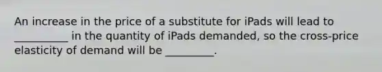 An increase in the price of a substitute for iPads will lead to __________ in the quantity of iPads demanded, so the cross-price elasticity of demand will be _________.