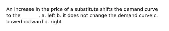 An increase in the price of a substitute shifts the demand curve to the _______. a. left b. it does not change the demand curve c. bowed outward d. right