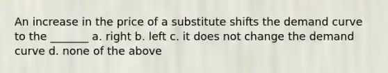 An increase in the price of a substitute shifts the demand curve to the _______​ a. ​right b. ​left c. ​it does not change the demand curve d. ​none of the above