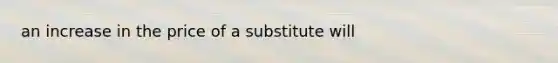 an increase in the price of a substitute will