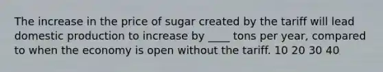 The increase in the price of sugar created by the tariff will lead domestic production to increase by ____ tons per year, compared to when the economy is open without the tariff. 10 20 30 40