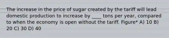 The increase in the price of sugar created by the tariff will lead domestic production to increase by ____ tons per year, compared to when the economy is open without the tariff. Figure* A) 10 B) 20 C) 30 D) 40