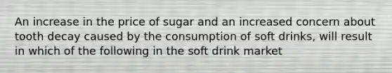 An increase in the price of sugar and an increased concern about tooth decay caused by the consumption of soft drinks, will result in which of the following in the soft drink market