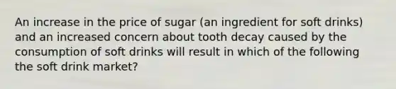 An increase in the price of sugar (an ingredient for soft drinks) and an increased concern about tooth decay caused by the consumption of soft drinks will result in which of the following the soft drink market?