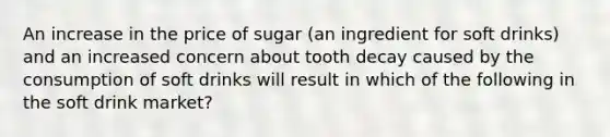 An increase in the price of sugar (an ingredient for soft drinks) and an increased concern about tooth decay caused by the consumption of soft drinks will result in which of the following in the soft drink market?