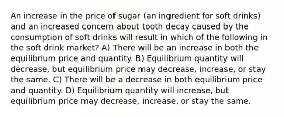 An increase in the price of sugar (an ingredient for soft drinks) and an increased concern about tooth decay caused by the consumption of soft drinks will result in which of the following in the soft drink market? A) There will be an increase in both the equilibrium price and quantity. B) Equilibrium quantity will decrease, but equilibrium price may decrease, increase, or stay the same. C) There will be a decrease in both equilibrium price and quantity. D) Equilibrium quantity will increase, but equilibrium price may decrease, increase, or stay the same.