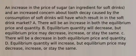 An increase in the price of sugar (an ingredient for soft drinks) and an increased concern about tooth decay caused by the consumption of soft drinks will have which result in in the soft drink market? A. There will be an increase in both the equilibrium price and quantity. B. Equilibrium quantity will decrease, but equilibrium price may decrease, increase, or stay the same. c. There will be a decrease in both equilibrium price and quantity. D. Equilibrium quantity will increase, but equilibrium price may decrease, increase, or stay the same.