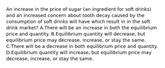 An increase in the price of sugar (an ingredient for soft drinks) and an increased concern about tooth decay caused by the consumption of soft drinks will have which result in in the soft drink market? A.There will be an increase in both the equilibrium price and quantity. B.Equilibrium quantity will decrease, but equilibrium price may decrease, increase, or stay the same. C.There will be a decrease in both equilibrium price and quantity. D.Equilibrium quantity will increase, but equilibrium price may decrease, increase, or stay the same.