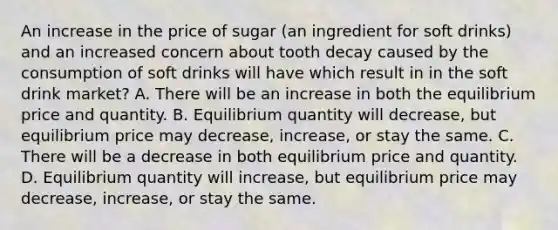 An increase in the price of sugar (an ingredient for soft drinks) and an increased concern about tooth decay caused by the consumption of soft drinks will have which result in in the soft drink market? A. There will be an increase in both the equilibrium price and quantity. B. Equilibrium quantity will decrease, but equilibrium price may decrease, increase, or stay the same. C. There will be a decrease in both equilibrium price and quantity. D. Equilibrium quantity will increase, but equilibrium price may decrease, increase, or stay the same.