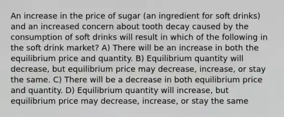 An increase in the price of sugar (an ingredient for soft drinks) and an increased concern about tooth decay caused by the consumption of soft drinks will result in which of the following in the soft drink market? A) There will be an increase in both the equilibrium price and quantity. B) Equilibrium quantity will decrease, but equilibrium price may decrease, increase, or stay the same. C) There will be a decrease in both equilibrium price and quantity. D) Equilibrium quantity will increase, but equilibrium price may decrease, increase, or stay the same