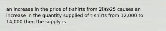 an increase in the price of t-shirts from 20 to25 causes an increase in the quantity supplied of t-shirts from 12,000 to 14,000 then the supply is