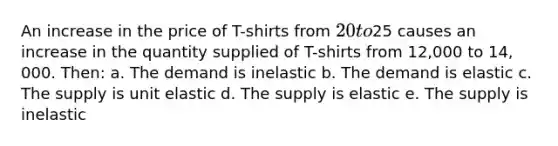 An increase in the price of T-shirts from 20 to25 causes an increase in the quantity supplied of T-shirts from 12,000 to 14, 000. Then: a. The demand is inelastic b. The demand is elastic c. The supply is unit elastic d. The supply is elastic e. The supply is inelastic