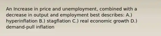 An Increase in price and unemployment, combined with a decrease in output and employment best describes: A.) hyperinflation B.) stagflation C.) real economic growth D.) demand-pull inflation