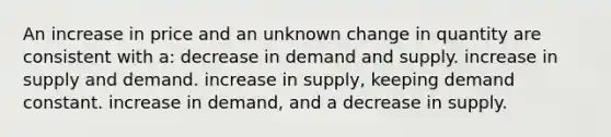 An increase in price and an unknown change in quantity are consistent with a: decrease in demand and supply. increase in supply and demand. increase in supply, keeping demand constant. increase in demand, and a decrease in supply.