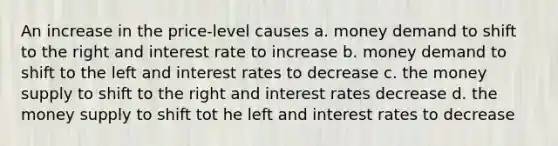 An increase in the price-level causes a. money demand to shift to the right and interest rate to increase b. money demand to shift to the left and interest rates to decrease c. the money supply to shift to the right and interest rates decrease d. the money supply to shift tot he left and interest rates to decrease