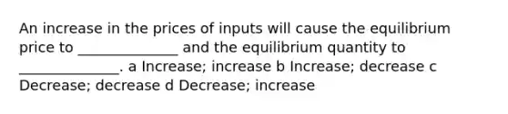 An increase in the prices of inputs will cause the equilibrium price to ______________ and the equilibrium quantity to ______________. a Increase; increase b Increase; decrease c Decrease; decrease d Decrease; increase