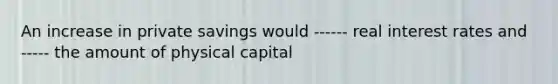 An increase in private savings would ------ real interest rates and ----- the amount of physical capital