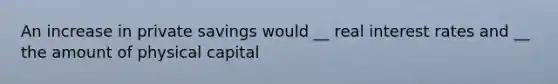 An increase in private savings would __ real interest rates and __ the amount of physical capital