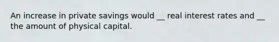 An increase in private savings would __ real interest rates and __ the amount of physical capital.