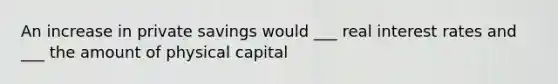 An increase in private savings would ___ real interest rates and ___ the amount of physical capital