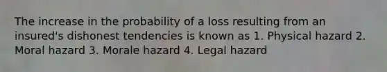 The increase in the probability of a loss resulting from an insured's dishonest tendencies is known as 1. Physical hazard 2. Moral hazard 3. Morale hazard 4. Legal hazard