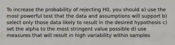 To increase the probability of rejecting H0, you should a) use the most powerful test that the data and assumptions will support b) select only those data likely to result in the desired hypothesis c) set the alpha to the most stringent value possible d) use measures that will result in high variability within samples