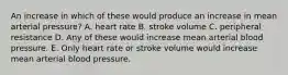 An increase in which of these would produce an increase in mean arterial pressure? A. heart rate B. stroke volume C. peripheral resistance D. Any of these would increase mean arterial blood pressure. E. Only heart rate or stroke volume would increase mean arterial blood pressure.