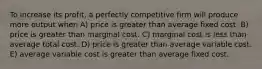 To increase its profit, a perfectly competitive firm will produce more output when A) price is greater than average fixed cost. B) price is greater than marginal cost. C) marginal cost is less than average total cost. D) price is greater than average variable cost. E) average variable cost is greater than average fixed cost.