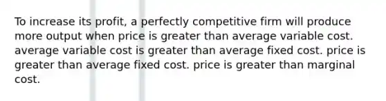 To increase its profit, a perfectly competitive firm will produce more output when price is greater than average variable cost. average variable cost is greater than average fixed cost. price is greater than average fixed cost. price is greater than marginal cost.