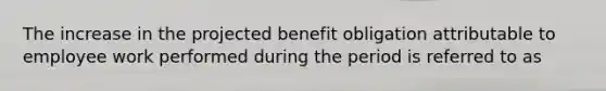 The increase in the projected benefit obligation attributable to employee work performed during the period is referred to as