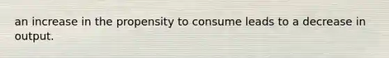 an increase in the propensity to consume leads to a decrease in output.
