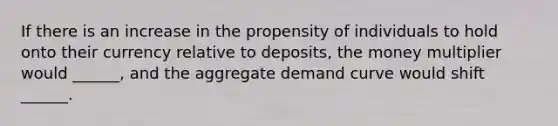 If there is an increase in the propensity of individuals to hold onto their currency relative to deposits, the money multiplier would ______, and the aggregate demand curve would shift ______.