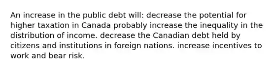 An increase in the public debt will: decrease the potential for higher taxation in Canada probably increase the inequality in the distribution of income. decrease the Canadian debt held by citizens and institutions in foreign nations. increase incentives to work and bear risk.