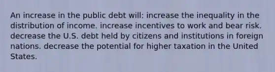 An increase in the public debt will: increase the inequality in the distribution of income. increase incentives to work and bear risk. decrease the U.S. debt held by citizens and institutions in foreign nations. decrease the potential for higher taxation in the United States.