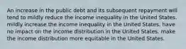 An increase in the public debt and its subsequent repayment will tend to mildly reduce the income inequality in the United States. mildly increase the income inequality in the United States. have no impact on the income distribution in the United States. make the income distribution more equitable in the United States.