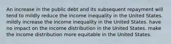 An increase in the public debt and its subsequent repayment will tend to mildly reduce the income inequality in the United States. mildly increase the income inequality in the United States. have no impact on the income distribution in the United States. make the income distribution more equitable in the United States.