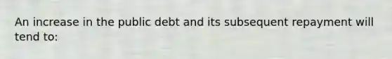 An increase in the public debt and its subsequent repayment will tend to: