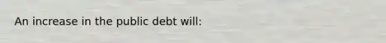 An increase in the public debt will: