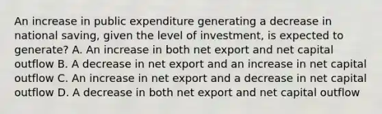 An increase in public expenditure generating a decrease in national saving, given the level of investment, is expected to generate? A. An increase in both net export and net capital outflow B. A decrease in net export and an increase in net capital outflow C. An increase in net export and a decrease in net capital outflow D. A decrease in both net export and net capital outflow