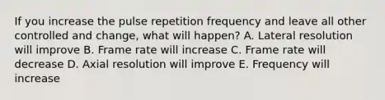 If you increase the pulse repetition frequency and leave all other controlled and change, what will happen? A. Lateral resolution will improve B. Frame rate will increase C. Frame rate will decrease D. Axial resolution will improve E. Frequency will increase