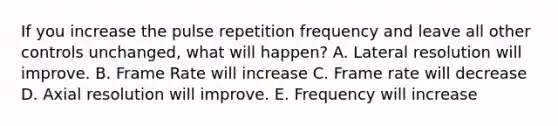 If you increase the pulse repetition frequency and leave all other controls unchanged, what will happen? A. Lateral resolution will improve. B. Frame Rate will increase C. Frame rate will decrease D. Axial resolution will improve. E. Frequency will increase