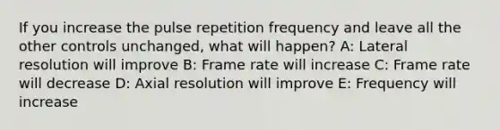 If you increase the pulse repetition frequency and leave all the other controls unchanged, what will happen? A: Lateral resolution will improve B: Frame rate will increase C: Frame rate will decrease D: Axial resolution will improve E: Frequency will increase