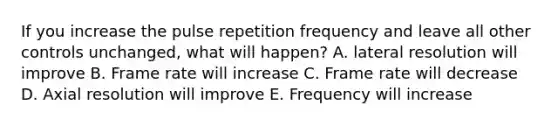 If you increase the pulse repetition frequency and leave all other controls unchanged, what will happen? A. lateral resolution will improve B. Frame rate will increase C. Frame rate will decrease D. Axial resolution will improve E. Frequency will increase